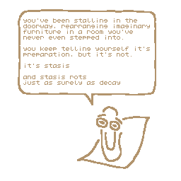 digitally drawn image of the virtual assistant Clippy (or clippit). In a speech bubble clippy says - you've been stalling in the doorway, rearranging imaginary furniture in a room you've never even stepped into. you keep telling yourself it's preparation, but it's not. it's stasis. and stasis rots just as surely as decay.